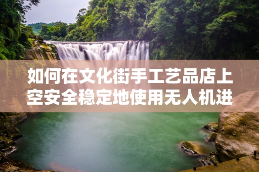 如何在文化街手工艺品店上空安全稳定地使用无人机进行拍摄？
