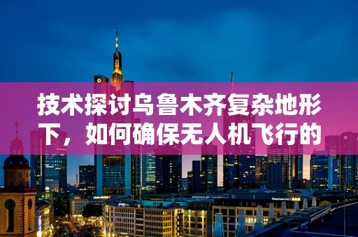 技术探讨乌鲁木齐复杂地形下，如何确保无人机飞行的稳定性和安全性？