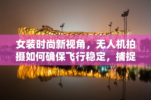 女装时尚新视角，无人机拍摄如何确保飞行稳定，捕捉潮流瞬间？