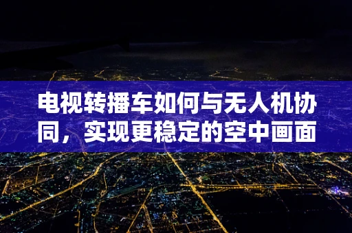 电视转播车如何与无人机协同，实现更稳定的空中画面传输？