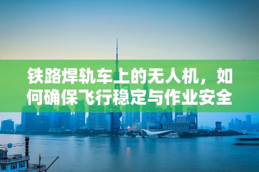 铁路焊轨车上的无人机，如何确保飞行稳定与作业安全？