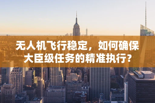 无人机飞行稳定，如何确保大臣级任务的精准执行？