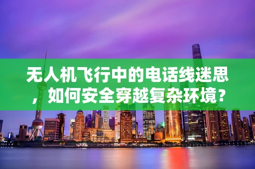无人机飞行中的电话线迷思，如何安全穿越复杂环境？