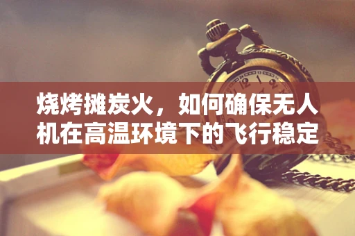 烧烤摊炭火，如何确保无人机在高温环境下的飞行稳定？