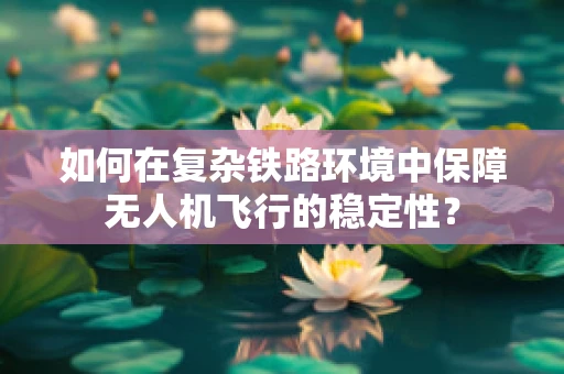 如何在复杂铁路环境中保障无人机飞行的稳定性？