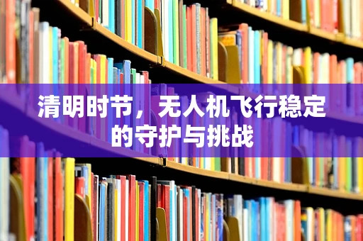 清明时节，无人机飞行稳定的守护与挑战