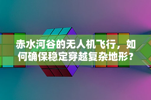 赤水河谷的无人机飞行，如何确保稳定穿越复杂地形？