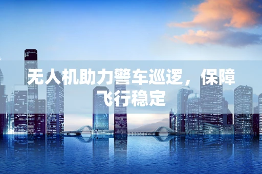 无人机助力警车巡逻，保障飞行稳定
