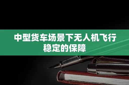 中型货车场景下无人机飞行稳定的保障