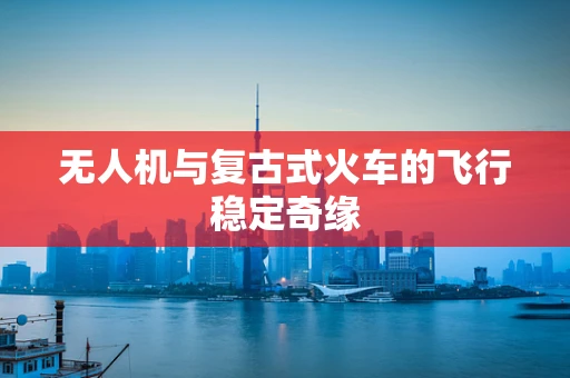 无人机与复古式火车的飞行稳定奇缘