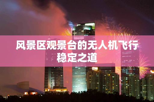 风景区观景台的无人机飞行稳定之道
