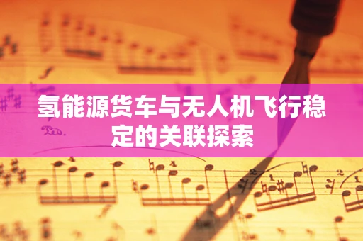 氢能源货车与无人机飞行稳定的关联探索