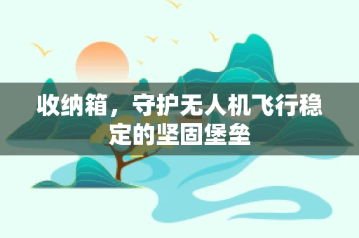 收纳箱，守护无人机飞行稳定的坚固堡垒
