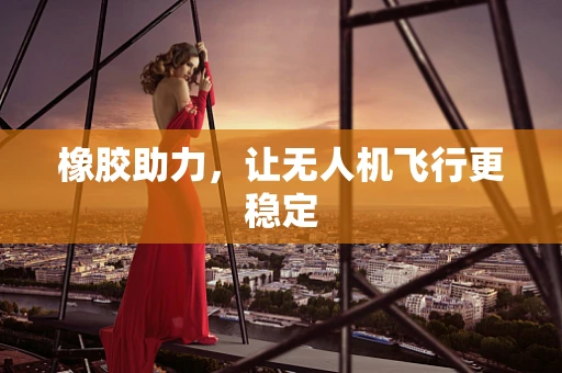 橡胶助力，让无人机飞行更稳定