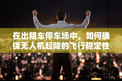 在出租车停车场中，如何确保无人机起降的飞行稳定性？