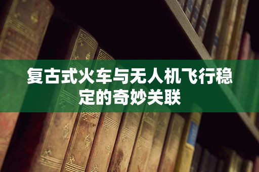 复古式火车与无人机飞行稳定的奇妙关联