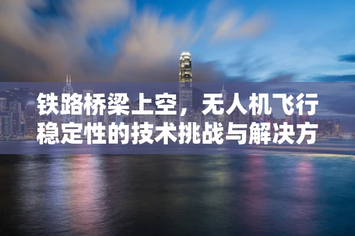 铁路桥梁上空，无人机飞行稳定性的技术挑战与解决方案