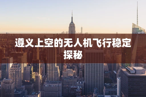 遵义上空的无人机飞行稳定探秘