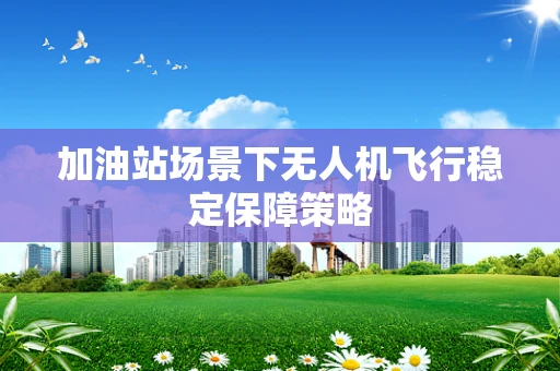 加油站场景下无人机飞行稳定保障策略