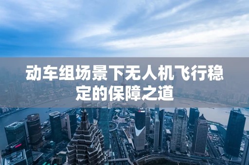 动车组场景下无人机飞行稳定的保障之道