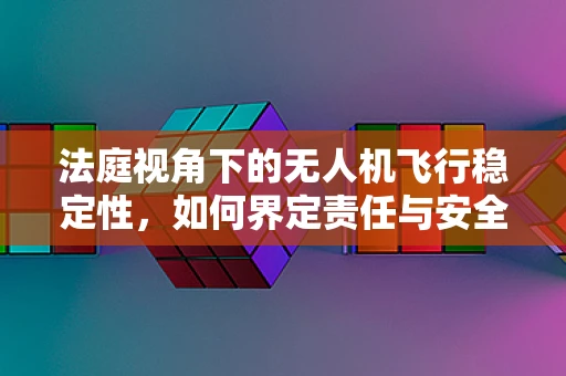 法庭视角下的无人机飞行稳定性，如何界定责任与安全？