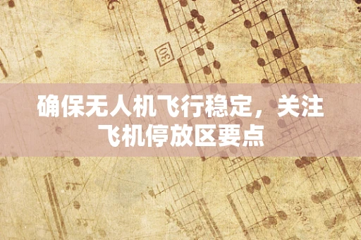 确保无人机飞行稳定，关注飞机停放区要点