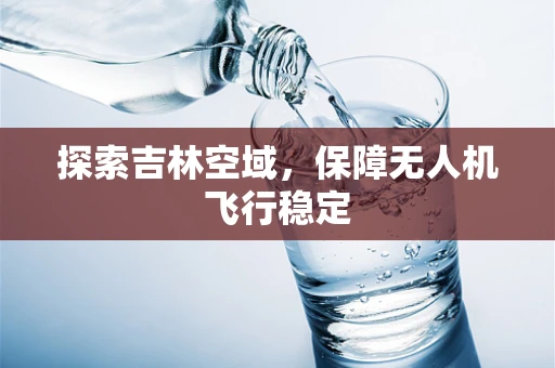 探索吉林空域，保障无人机飞行稳定