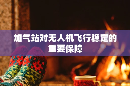 加气站对无人机飞行稳定的重要保障