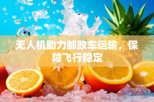 无人机助力邮政车运输，保障飞行稳定