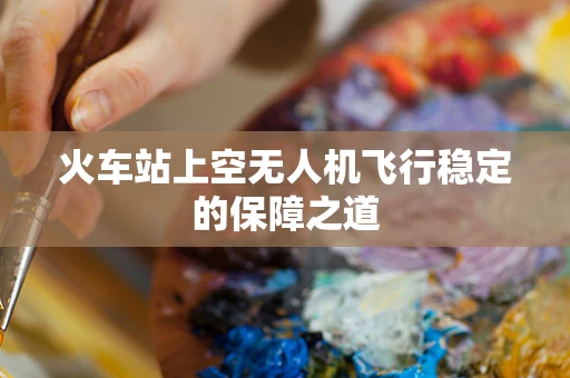火车站上空无人机飞行稳定的保障之道