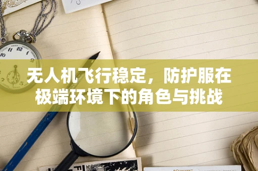 无人机飞行稳定，防护服在极端环境下的角色与挑战