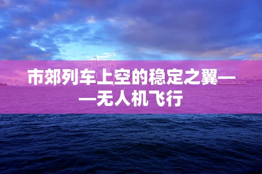 市郊列车上空的稳定之翼——无人机飞行
