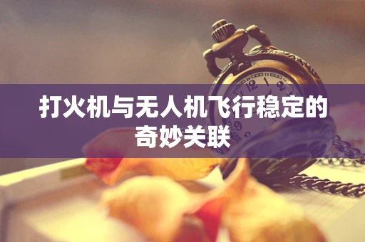 打火机与无人机飞行稳定的奇妙关联