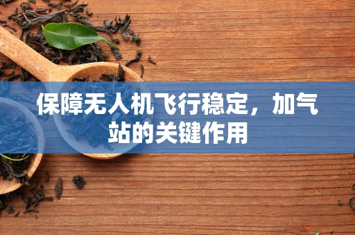 保障无人机飞行稳定，加气站的关键作用