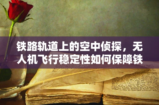 铁路轨道上的空中侦探，无人机飞行稳定性如何保障铁路轨道检测车的精准作业？