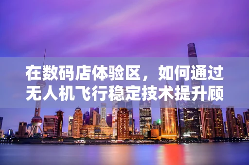 在数码店体验区，如何通过无人机飞行稳定技术提升顾客的沉浸式体验？