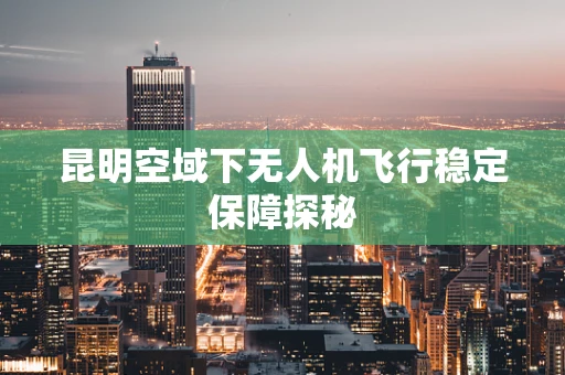 昆明空域下无人机飞行稳定保障探秘