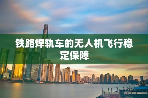 铁路焊轨车的无人机飞行稳定保障