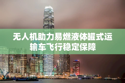 无人机助力易燃液体罐式运输车飞行稳定保障