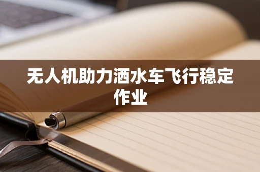 无人机助力洒水车飞行稳定作业