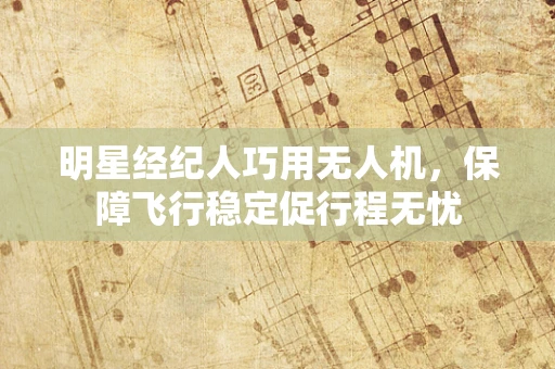 明星经纪人巧用无人机，保障飞行稳定促行程无忧