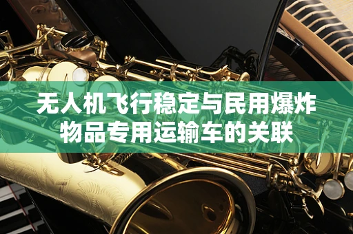 无人机飞行稳定与民用爆炸物品专用运输车的关联