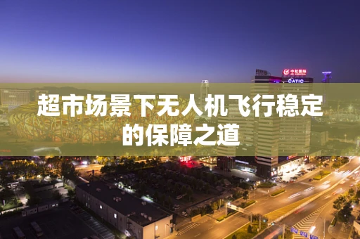 超市场景下无人机飞行稳定的保障之道