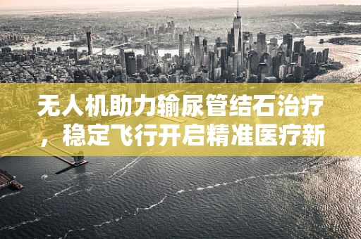 无人机助力输尿管结石治疗，稳定飞行开启精准医疗新篇