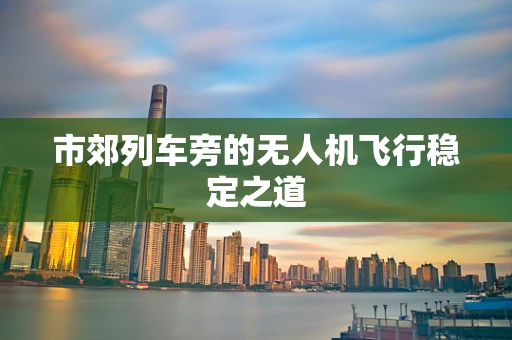 市郊列车旁的无人机飞行稳定之道