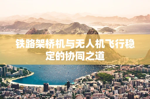 铁路架桥机与无人机飞行稳定的协同之道