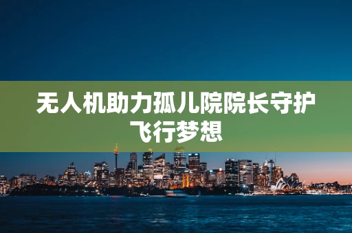 无人机助力孤儿院院长守护飞行梦想