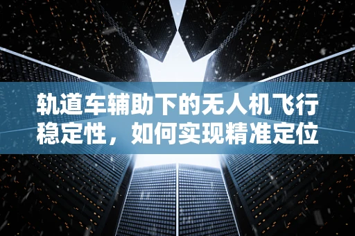 轨道车辅助下的无人机飞行稳定性，如何实现精准定位与动态调整？