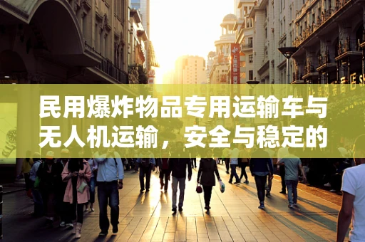 民用爆炸物品专用运输车与无人机运输，安全与稳定的平衡点何在？