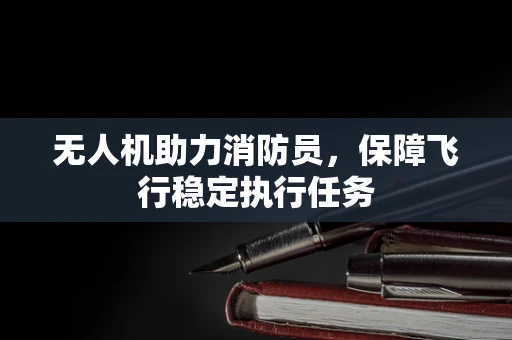 无人机助力消防员，保障飞行稳定执行任务